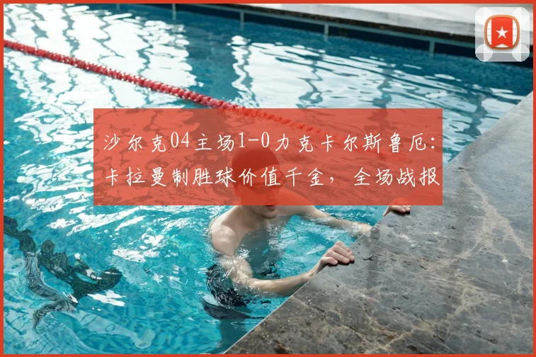 沙尔克04主场1-0力克卡尔斯鲁厄：卡拉曼制胜球价值千金，全场战报与战术解析