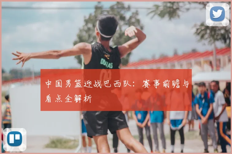 中国男篮迎战巴西队:赛事前瞻与看点全解析