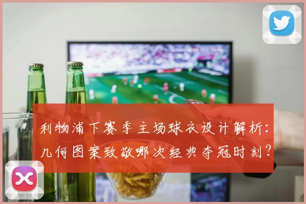 利物浦下赛季主场球衣设计解析：几何图案致敬哪次经典夺冠时刻？(2025谍照解读)