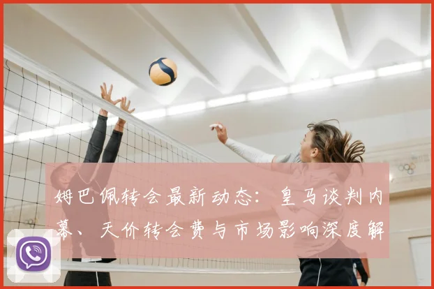 姆巴佩转会最新动态:皇马谈判内幕、天价转会费与市场影响深度解读