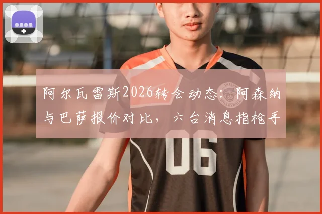 阿尔瓦雷斯2026转会动态:阿森纳与巴萨报价对比,六台消息指枪手兴趣最浓