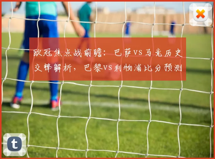 欧冠焦点战前瞻:巴萨vs马竞历史交锋解析,巴黎vs利物浦比分预测与免费观赛指南