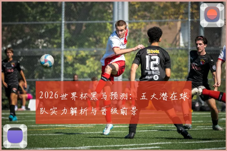 2026世界杯黑马预测:五大潜在球队实力解析与晋级前景