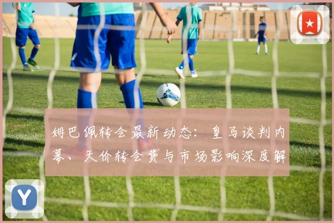 姆巴佩转会最新动态：皇马谈判内幕、天价转会费与市场影响深度解读
