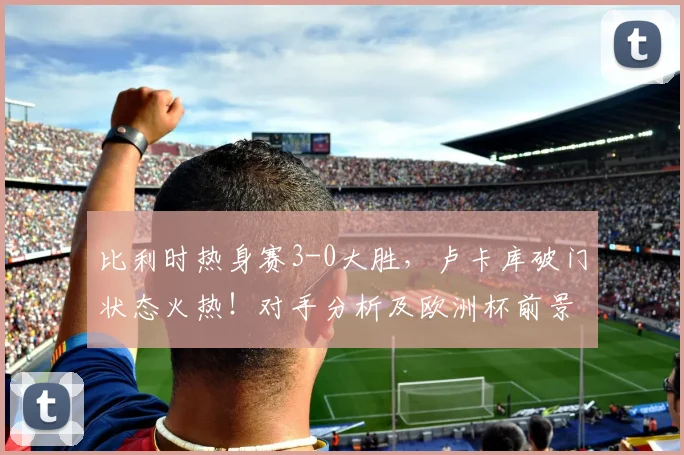 比利时热身赛3-0大胜,卢卡库破门状态火热!对手分析及欧洲杯前景展望