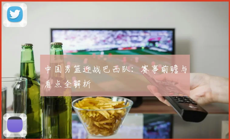 中国男篮迎战巴西队：赛事前瞻与看点全解析