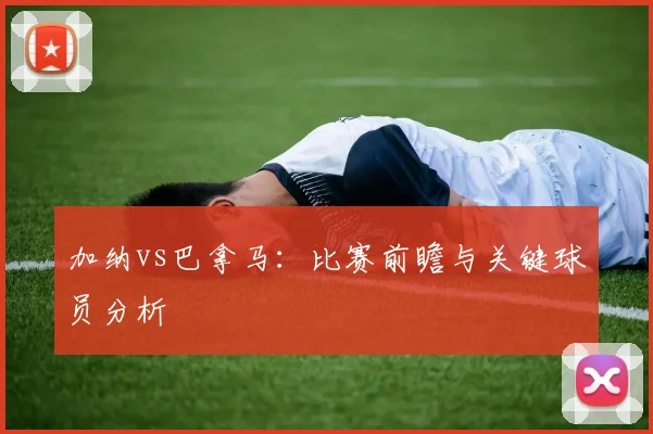 加纳vs巴拿马：比赛前瞻与关键球员分析